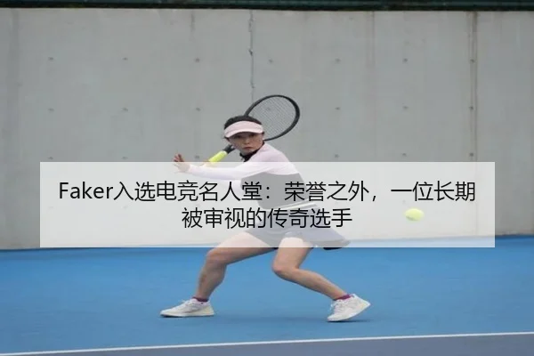 Faker入选电竞名人堂：荣誉之外，一位长期被审视的传奇选手